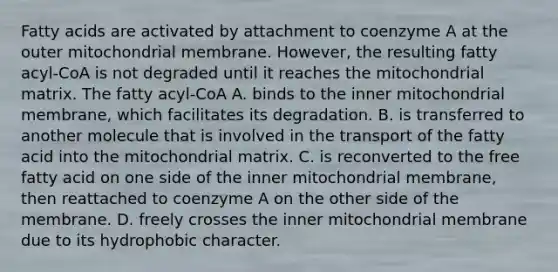 Fatty acids are activated by attachment to coenzyme A at the outer mitochondrial membrane. However, the resulting fatty acyl‑CoA is not degraded until it reaches the mitochondrial matrix. The fatty acyl‑CoA A. binds to the inner mitochondrial membrane, which facilitates its degradation. B. is transferred to another molecule that is involved in the transport of the fatty acid into the mitochondrial matrix. C. is reconverted to the free fatty acid on one side of the inner mitochondrial membrane, then reattached to coenzyme A on the other side of the membrane. D. freely crosses the inner mitochondrial membrane due to its hydrophobic character.