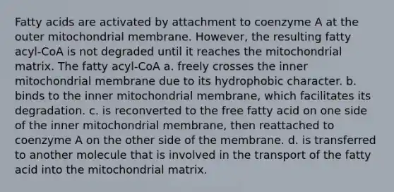 Fatty acids are activated by attachment to coenzyme A at the outer mitochondrial membrane. However, the resulting fatty acyl‑CoA is not degraded until it reaches the mitochondrial matrix. The fatty acyl‑CoA a. freely crosses the inner mitochondrial membrane due to its hydrophobic character. b. binds to the inner mitochondrial membrane, which facilitates its degradation. c. is reconverted to the free fatty acid on one side of the inner mitochondrial membrane, then reattached to coenzyme A on the other side of the membrane. d. is transferred to another molecule that is involved in the transport of the fatty acid into the mitochondrial matrix.