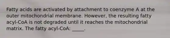 Fatty acids are activated by attachment to coenzyme A at the outer mitochondrial membrane. However, the resulting fatty acyl-CoA is not degraded until it reaches the mitochondrial matrix. The fatty acyl-CoA: _____.