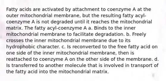 Fatty acids are activated by attachment to coenzyme A at the outer mitochondrial membrane, but the resulting fatty acyl-coenzyme A is not degraded until it reaches the mitochondrial matrix. The fatty acyl-coenzyme A a. Binds to the inner mitochondrial membrane to facilitate degradation. b. Freely crosses the inner mitochondrial membrane due to its hydrophobic character. c. Is reconverted to the free fatty acid on one side of the inner mitochondrial membrane, then is reattached to coenzyme A on the other side of the membrane. d. Is transferred to another molecule that is involved in transport of the fatty acid into the mitochondrial matrix.