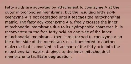 Fatty acids are activated by attachment to coenzyme A at the outer mitochondrial membrane, but the resulting fatty acyl-coenzyme A is not degraded until it reaches the mitochondrial matrix. The fatty acyl-coenzyme A a. freely crosses the inner mitochondrial membrane due to its hydrophobic character. b. is reconverted to the free fatty acid on one side of the inner mitochondrial membrane, then is reattached to coenzyme A on the other side of the membrane. c. is transferred to another molecule that is involved in transport of the fatty acid into the mitochondrial matrix. d. binds to the inner mitochondrial membrane to facilitate degradation.