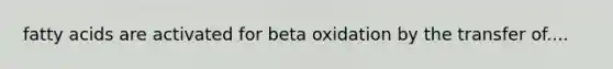 fatty acids are activated for beta oxidation by the transfer of....