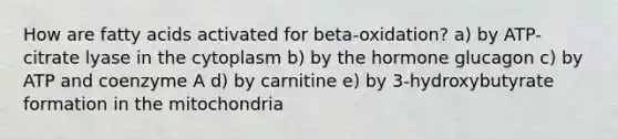 How are fatty acids activated for beta-oxidation? a) by ATP-citrate lyase in the cytoplasm b) by the hormone glucagon c) by ATP and coenzyme A d) by carnitine e) by 3-hydroxybutyrate formation in the mitochondria