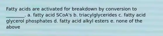 Fatty acids are activated for breakdown by conversion to ________. a. fatty acid SCoA's b. triacylglycerides c. fatty acid glycerol phosphates d. fatty acid alkyl esters e. none of the above