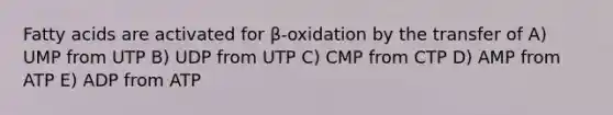 Fatty acids are activated for β-oxidation by the transfer of A) UMP from UTP B) UDP from UTP C) CMP from CTP D) AMP from ATP E) ADP from ATP