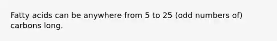 Fatty acids can be anywhere from 5 to 25 (odd numbers of) carbons long.