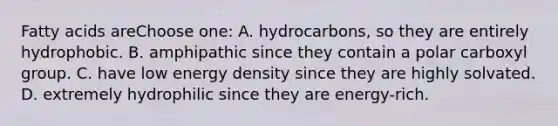 Fatty acids areChoose one: A. hydrocarbons, so they are entirely hydrophobic. B. amphipathic since they contain a polar carboxyl group. C. have low energy density since they are highly solvated. D. extremely hydrophilic since they are energy-rich.