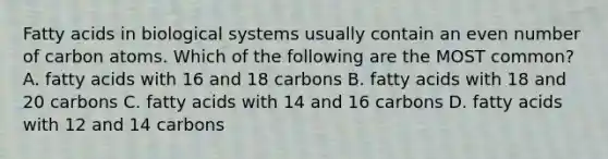 Fatty acids in biological systems usually contain an even number of carbon atoms. Which of the following are the MOST common? A. fatty acids with 16 and 18 carbons B. fatty acids with 18 and 20 carbons C. fatty acids with 14 and 16 carbons D. fatty acids with 12 and 14 carbons