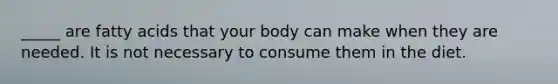 _____ are fatty acids that your body can make when they are needed. It is not necessary to consume them in the diet.