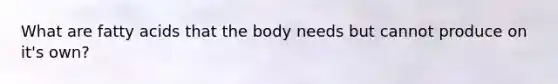 What are fatty acids that the body needs but cannot produce on it's own?