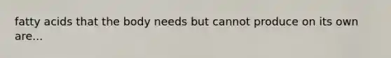 fatty acids that the body needs but cannot produce on its own are...