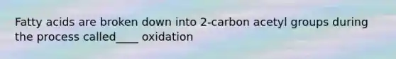 Fatty acids are broken down into 2-carbon acetyl groups during the process called____ oxidation