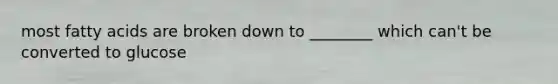 most fatty acids are broken down to ________ which can't be converted to glucose