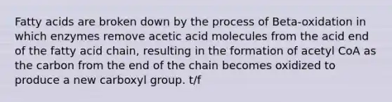 Fatty acids are broken down by the process of Beta-oxidation in which enzymes remove acetic acid molecules from the acid end of the fatty acid chain, resulting in the formation of acetyl CoA as the carbon from the end of the chain becomes oxidized to produce a new carboxyl group. t/f