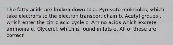 The fatty acids are broken down to a. Pyruvate molecules, which take electrons to the electron transport chain b. Acetyl groups , which enter the citric acid cycle c. Amino acids which excrete ammonia d. Glycerol, which is found in fats e. All of these are correct