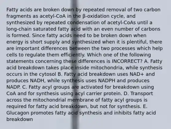 Fatty acids are broken down by repeated removal of two carbon fragments as acetyl-CoA in the β-oxidation cycle, and synthesized by repeated condensation of acetyl-CoAs until a long-chain saturated fatty acid with an <a href='https://www.questionai.com/knowledge/ki4hctpp5V-even-number' class='anchor-knowledge'>even number</a> of carbons is formed. Since fatty acids need to be broken down when energy is short supply and synthesized when it is plentiful, there are important differences between the two processes which help cells to regulate them efficiently. Which one of the following statements concerning these differences is INCORRECT? A. Fatty acid breakdown takes place inside mitochondria, while synthesis occurs in the cytosol B. Fatty acid breakdown uses NAD+ and produces NADH, while synthesis uses NADPH and produces NADP. C. Fatty acyl groups are activated for breakdown using CoA and for synthesis using acyl carrier protein. D. Transport across the mitochondrial membrane of fatty acyl groups is required for fatty acid breakdown, but not for synthesis. E. Glucagon promotes fatty acid synthesis and inhibits fatty acid breakdown