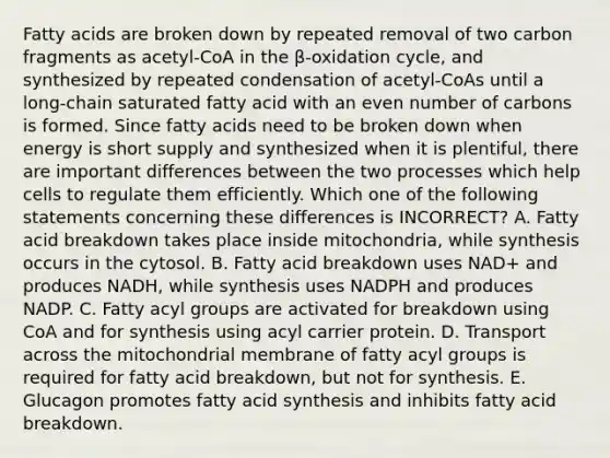 Fatty acids are broken down by repeated removal of two carbon fragments as acetyl-CoA in the β-oxidation cycle, and synthesized by repeated condensation of acetyl-CoAs until a long-chain saturated fatty acid with an even number of carbons is formed. Since fatty acids need to be broken down when energy is short supply and synthesized when it is plentiful, there are important differences between the two processes which help cells to regulate them efficiently. Which one of the following statements concerning these differences is INCORRECT? A. Fatty acid breakdown takes place inside mitochondria, while synthesis occurs in the cytosol. B. Fatty acid breakdown uses NAD+ and produces NADH, while synthesis uses NADPH and produces NADP. C. Fatty acyl groups are activated for breakdown using CoA and for synthesis using acyl carrier protein. D. Transport across the mitochondrial membrane of fatty acyl groups is required for fatty acid breakdown, but not for synthesis. E. Glucagon promotes fatty acid synthesis and inhibits fatty acid breakdown.