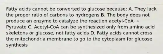 Fatty acids cannot be converted to glucose because: A. They lack the proper ratio of carbons to hydrogens B. The body does not produce an enzyme to catalyze the reaction acetyl-CoA → Pyruvate C. Acetyl-CoA can be synthesized only from amino acid skeletons or glucose, not fatty acids D. Fatty acids cannot cross the mitochondria membrane to go to the cytoplasm for glucose synthesis