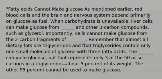 "Fatty acids Cannot Make glucose As mentioned earlier, red blood cells and the brain and nervous system depend primarily on glucose as fuel. When carbohydrate is unavailable, liver cells can make glucose from ______ and other 3-carbon compounds, such as glycerol. Importantly, cells cannot make glucose from the 2-carbon fragments of ________. Remember that almost all dietary fats are triglycerides and that triglycerides contain only one small molecule of glycerol with three fatty acids. The _______ can yield glucose, but that represents only 3 of the 50 or so carbons in a triglyceride—about 5 percent of its weight. The other 95 percent cannot be used to make glucose.