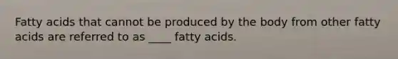 Fatty acids that cannot be produced by the body from other fatty acids are referred to as ____ fatty acids.