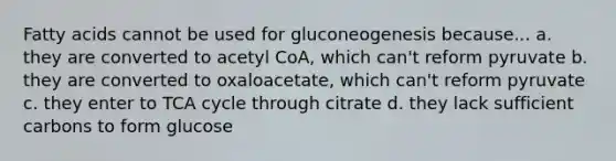 Fatty acids cannot be used for gluconeogenesis because... a. they are converted to acetyl CoA, which can't reform pyruvate b. they are converted to oxaloacetate, which can't reform pyruvate c. they enter to TCA cycle through citrate d. they lack sufficient carbons to form glucose