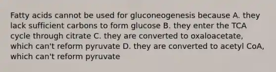 Fatty acids cannot be used for gluconeogenesis because A. they lack sufficient carbons to form glucose B. they enter the TCA cycle through citrate C. they are converted to oxaloacetate, which can't reform pyruvate D. they are converted to acetyl CoA, which can't reform pyruvate