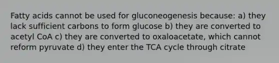 Fatty acids cannot be used for gluconeogenesis because: a) they lack sufficient carbons to form glucose b) they are converted to acetyl CoA c) they are converted to oxaloacetate, which cannot reform pyruvate d) they enter the TCA cycle through citrate