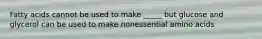 Fatty acids cannot be used to make _____ but glucose and glycerol can be used to make nonessential amino acids