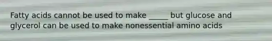 Fatty acids cannot be used to make _____ but glucose and glycerol can be used to make nonessential amino acids