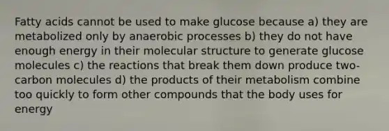 Fatty acids cannot be used to make glucose because a) they are metabolized only by anaerobic processes b) they do not have enough energy in their molecular structure to generate glucose molecules c) the reactions that break them down produce two-carbon molecules d) the products of their metabolism combine too quickly to form other compounds that the body uses for energy