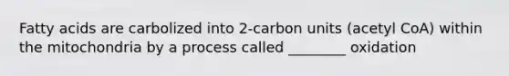 Fatty acids are carbolized into 2-carbon units (acetyl CoA) within the mitochondria by a process called ________ oxidation