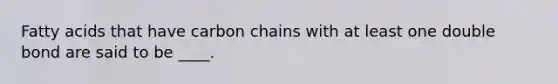 Fatty acids that have carbon chains with at least one double bond are said to be ____.