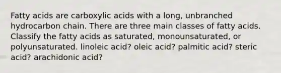 Fatty acids are carboxylic acids with a long, unbranched hydrocarbon chain. There are three main classes of fatty acids. Classify the fatty acids as saturated, monounsaturated, or polyunsaturated. linoleic acid? oleic acid? palmitic acid? steric acid? arachidonic acid?