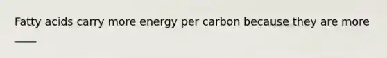 Fatty acids carry more energy per carbon because they are more ____