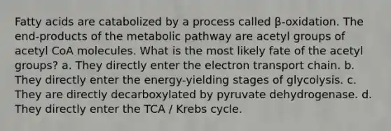 Fatty acids are catabolized by a process called β-oxidation. The end-products of the metabolic pathway are acetyl groups of acetyl CoA molecules. What is the most likely fate of the acetyl groups? a. They directly enter <a href='https://www.questionai.com/knowledge/k57oGBr0HP-the-electron-transport-chain' class='anchor-knowledge'>the electron transport chain</a>. b. They directly enter the energy-yielding stages of glycolysis. c. They are directly decarboxylated by pyruvate dehydrogenase. d. They directly enter the TCA / <a href='https://www.questionai.com/knowledge/kqfW58SNl2-krebs-cycle' class='anchor-knowledge'>krebs cycle</a>.