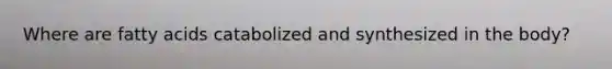 Where are fatty acids catabolized and synthesized in the body?