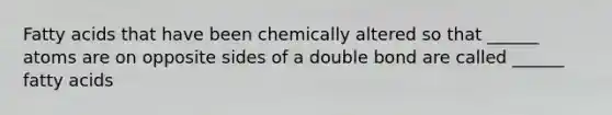 Fatty acids that have been chemically altered so that ______ atoms are on opposite sides of a double bond are called ______ fatty acids