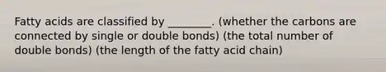 Fatty acids are classified by ________. (whether the carbons are connected by single or double bonds) (the total number of double bonds) (the length of the fatty acid chain)