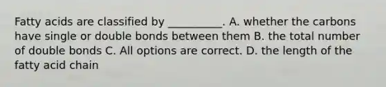 Fatty acids are classified by __________. A. whether the carbons have single or double bonds between them B. the total number of double bonds C. All options are correct. D. the length of the fatty acid chain