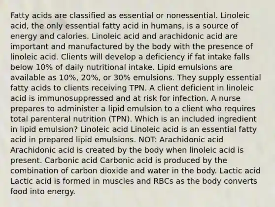 Fatty acids are classified as essential or nonessential. Linoleic acid, the only essential fatty acid in humans, is a source of energy and calories. Linoleic acid and arachidonic acid are important and manufactured by the body with the presence of linoleic acid. Clients will develop a deficiency if fat intake falls below 10% of daily nutritional intake. Lipid emulsions are available as 10%, 20%, or 30% emulsions. They supply essential fatty acids to clients receiving TPN. A client deficient in linoleic acid is immunosuppressed and at risk for infection. A nurse prepares to administer a lipid emulsion to a client who requires total parenteral nutrition (TPN). Which is an included ingredient in lipid emulsion? Linoleic acid Linoleic acid is an essential fatty acid in prepared lipid emulsions. NOT: Arachidonic acid Arachidonic acid is created by the body when linoleic acid is present. Carbonic acid Carbonic acid is produced by the combination of carbon dioxide and water in the body. Lactic acid Lactic acid is formed in muscles and RBCs as the body converts food into energy.