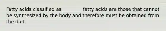 Fatty acids classified as ________ fatty acids are those that cannot be synthesized by the body and therefore must be obtained from the diet.