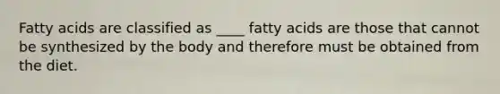 Fatty acids are classified as ____ fatty acids are those that cannot be synthesized by the body and therefore must be obtained from the diet.