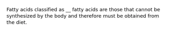 Fatty acids classified as __ fatty acids are those that cannot be synthesized by the body and therefore must be obtained from the diet.