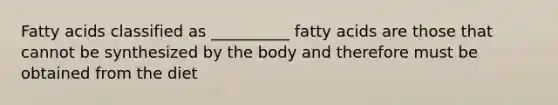 Fatty acids classified as __________ fatty acids are those that cannot be synthesized by the body and therefore must be obtained from the diet