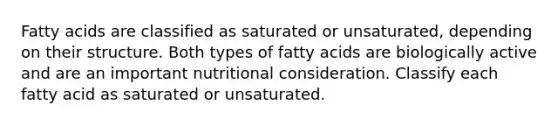 Fatty acids are classified as saturated or unsaturated, depending on their structure. Both types of fatty acids are biologically active and are an important nutritional consideration. Classify each fatty acid as saturated or unsaturated.