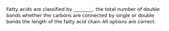 Fatty acids are classified by ________. the total number of double bonds whether the carbons are connected by single or double bonds the length of the fatty acid chain All options are correct.