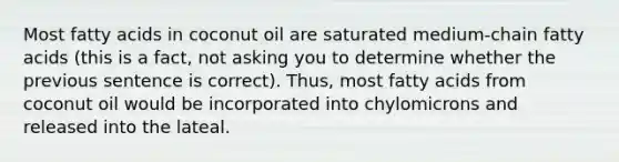 Most fatty acids in coconut oil are saturated medium-chain fatty acids (this is a fact, not asking you to determine whether the previous sentence is correct). Thus, most fatty acids from coconut oil would be incorporated into chylomicrons and released into the lateal.