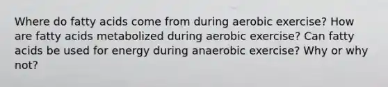 Where do fatty acids come from during aerobic exercise? How are fatty acids metabolized during aerobic exercise? Can fatty acids be used for energy during anaerobic exercise? Why or why not?