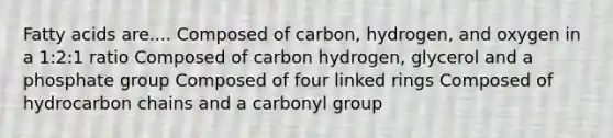 Fatty acids are.... Composed of carbon, hydrogen, and oxygen in a 1:2:1 ratio Composed of carbon hydrogen, glycerol and a phosphate group Composed of four linked rings Composed of hydrocarbon chains and a carbonyl group