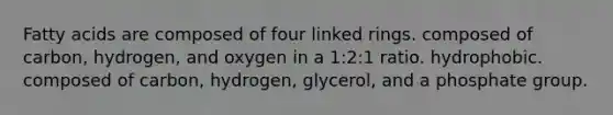 Fatty acids are composed of four linked rings. composed of carbon, hydrogen, and oxygen in a 1:2:1 ratio. hydrophobic. composed of carbon, hydrogen, glycerol, and a phosphate group.